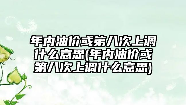 年內(nèi)油價或第八次上調(diào)什么意思(年內(nèi)油價或第八次上調(diào)什么意思)