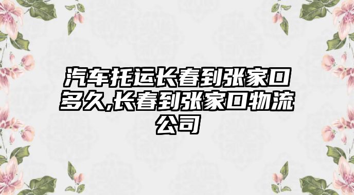 汽車托運(yùn)長春到張家口多久,長春到張家口物流公司