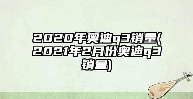 2020年奧迪q3銷量(2021年2月份奧迪q3銷量)