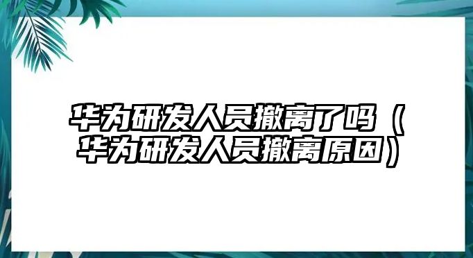 華為研發(fā)人員撤離了嗎（華為研發(fā)人員撤離原因）