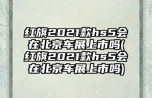 紅旗2021款hs5會(huì)在北京車展上市嗎(紅旗2021款hs5會(huì)在北京車展上市嗎)