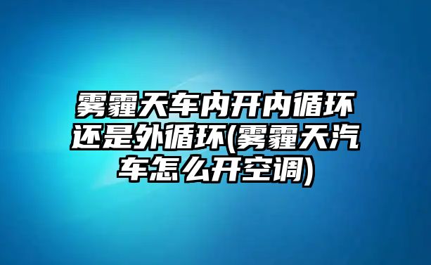 霧霾天車內(nèi)開內(nèi)循環(huán)還是外循環(huán)(霧霾天汽車怎么開空調(diào))