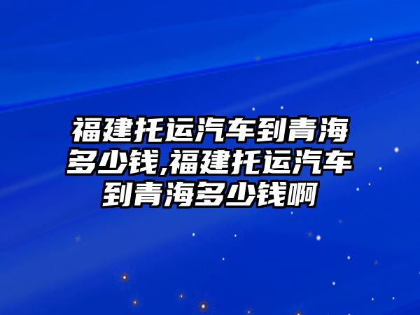 福建托運汽車到青海多少錢,福建托運汽車到青海多少錢啊