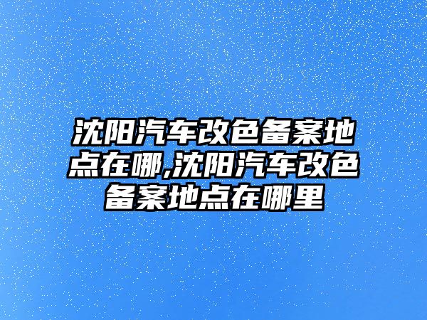 沈陽汽車改色備案地點(diǎn)在哪,沈陽汽車改色備案地點(diǎn)在哪里