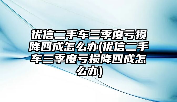 優(yōu)信二手車三季度虧損降四成怎么辦(優(yōu)信二手車三季度虧損降四成怎么辦)