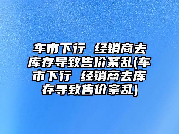 車市下行 經(jīng)銷商去庫存導(dǎo)致售價紊亂(車市下行 經(jīng)銷商去庫存導(dǎo)致售價紊亂)