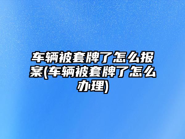 車輛被套牌了怎么報(bào)案(車輛被套牌了怎么辦理)