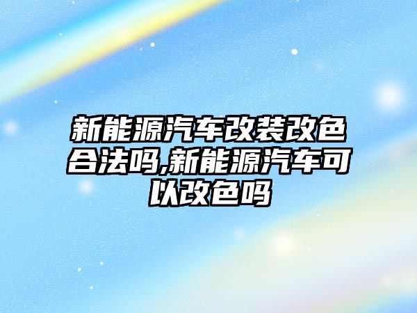 新能源汽車改裝改色合法嗎,新能源汽車可以改色嗎