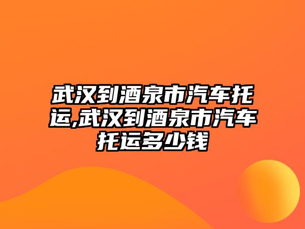 武漢到酒泉市汽車托運,武漢到酒泉市汽車托運多少錢