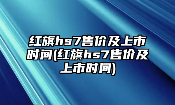 紅旗hs7售價(jià)及上市時間(紅旗hs7售價(jià)及上市時間)