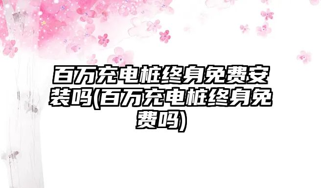 百萬充電樁終身免費安裝嗎(百萬充電樁終身免費嗎)