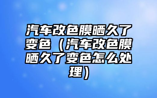 汽車改色膜曬久了變色（汽車改色膜曬久了變色怎么處理）