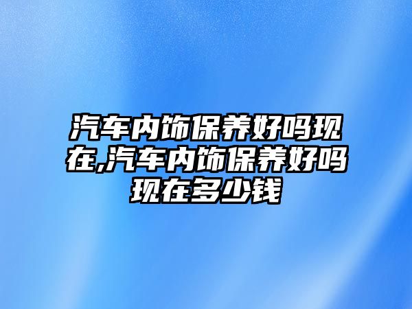 汽車內(nèi)飾保養(yǎng)好嗎現(xiàn)在,汽車內(nèi)飾保養(yǎng)好嗎現(xiàn)在多少錢