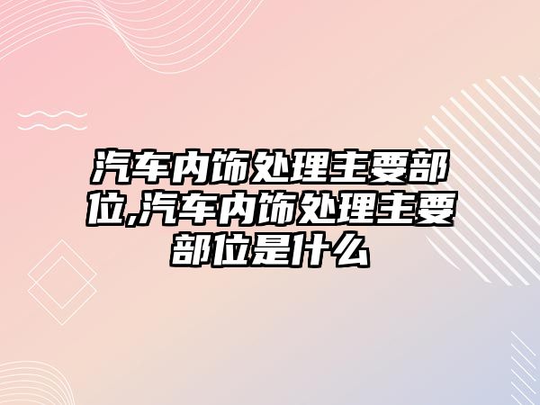 汽車內(nèi)飾處理主要部位,汽車內(nèi)飾處理主要部位是什么