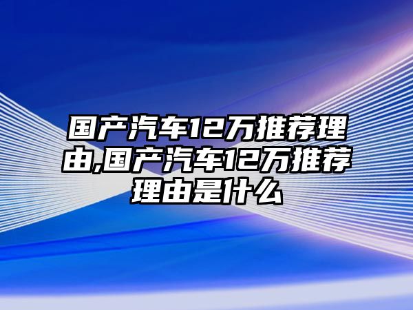 國(guó)產(chǎn)汽車12萬(wàn)推薦理由,國(guó)產(chǎn)汽車12萬(wàn)推薦理由是什么