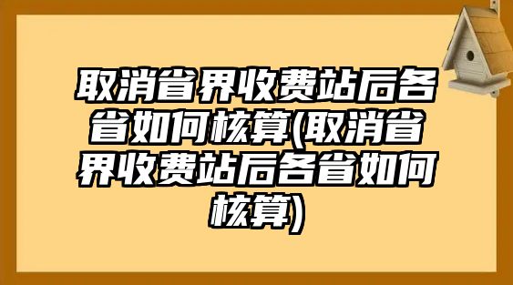 取消省界收費(fèi)站后各省如何核算(取消省界收費(fèi)站后各省如何核算)