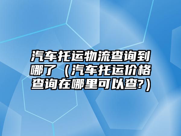 汽車托運物流查詢到哪了（汽車托運價格查詢在哪里可以查?）