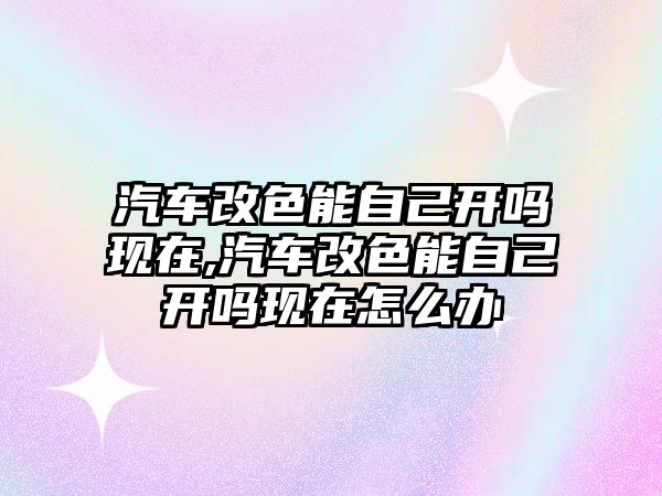 汽車改色能自己開嗎現(xiàn)在,汽車改色能自己開嗎現(xiàn)在怎么辦