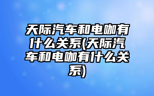 天際汽車和電咖有什么關(guān)系(天際汽車和電咖有什么關(guān)系)