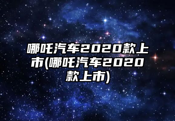 哪吒汽車(chē)2020款上市(哪吒汽車(chē)2020款上市)