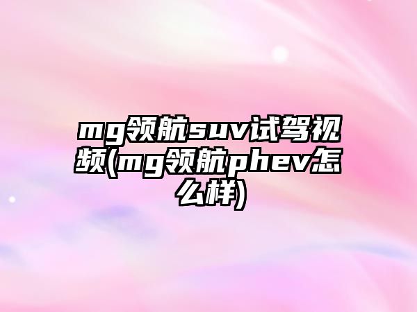 mg領(lǐng)航suv試駕視頻(mg領(lǐng)航phev怎么樣)