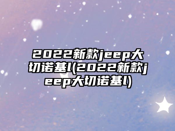 2022新款jeep大切諾基l(2022新款jeep大切諾基l)