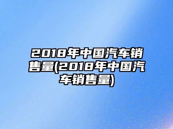 2018年中國汽車銷售量(2018年中國汽車銷售量)