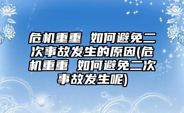 危機(jī)重重 如何避免二次事故發(fā)生的原因(危機(jī)重重 如何避免二次事故發(fā)生呢)