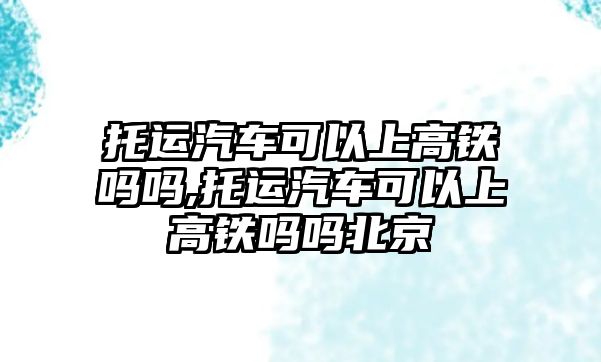 托運(yùn)汽車可以上高鐵嗎嗎,托運(yùn)汽車可以上高鐵嗎嗎北京