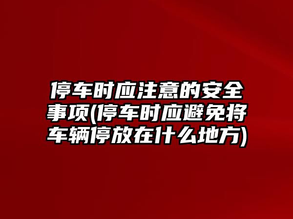 停車時應(yīng)注意的安全事項(停車時應(yīng)避免將車輛停放在什么地方)