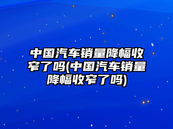 中國汽車銷量降幅收窄了嗎(中國汽車銷量降幅收窄了嗎)