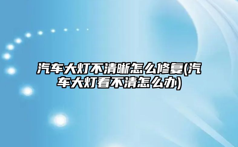 汽車大燈不清晰怎么修復(汽車大燈看不清怎么辦)