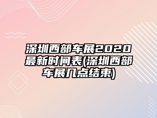 深圳西部車展2020最新時(shí)間表(深圳西部車展幾點(diǎn)結(jié)束)