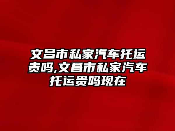 文昌市私家汽車托運貴嗎,文昌市私家汽車托運貴嗎現(xiàn)在