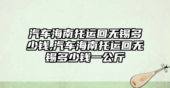 汽車海南托運回?zé)o錫多少錢,汽車海南托運回?zé)o錫多少錢一公斤