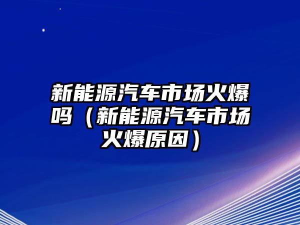 新能源汽車市場(chǎng)火爆嗎（新能源汽車市場(chǎng)火爆原因）