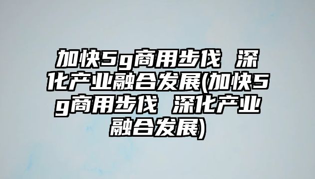 加快5g商用步伐 深化產(chǎn)業(yè)融合發(fā)展(加快5g商用步伐 深化產(chǎn)業(yè)融合發(fā)展)