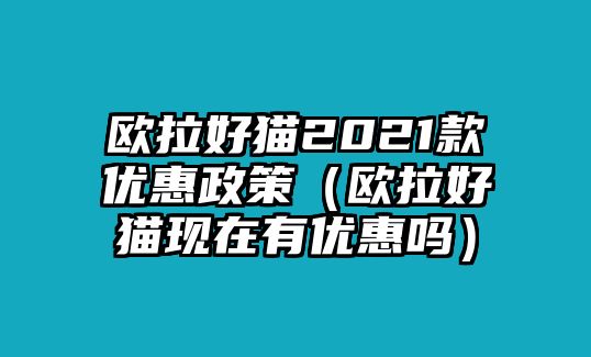 歐拉好貓2021款優(yōu)惠政策（歐拉好貓現(xiàn)在有優(yōu)惠嗎）