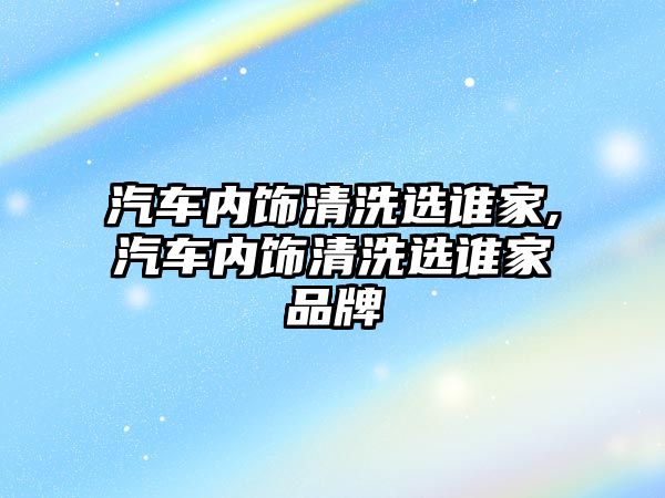 汽車內(nèi)飾清洗選誰家,汽車內(nèi)飾清洗選誰家品牌