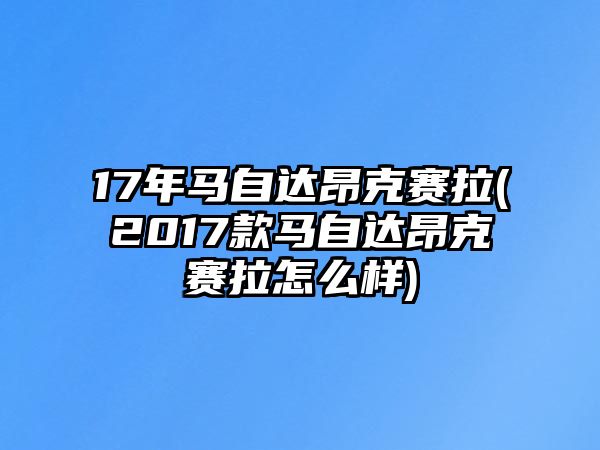 17年馬自達(dá)昂克賽拉(2017款馬自達(dá)昂克賽拉怎么樣)