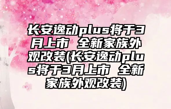 長安逸動(dòng)plus將于3月上市 全新家族外觀改裝(長安逸動(dòng)plus將于3月上市 全新家族外觀改裝)