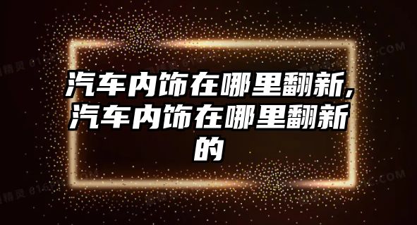 汽車內(nèi)飾在哪里翻新,汽車內(nèi)飾在哪里翻新的