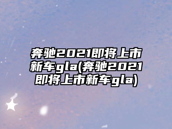 奔馳2021即將上市新車(chē)gla(奔馳2021即將上市新車(chē)gla)