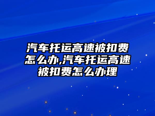 汽車托運高速被扣費怎么辦,汽車托運高速被扣費怎么辦理