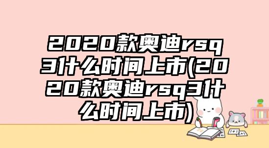 2020款奧迪rsq3什么時(shí)間上市(2020款奧迪rsq3什么時(shí)間上市)