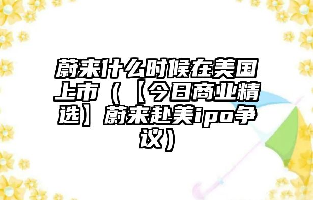 蔚來什么時(shí)候在美國上市（【今日商業(yè)精選】蔚來赴美ipo爭議）