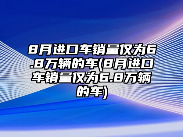 8月進口車銷量僅為6.8萬輛的車(8月進口車銷量僅為6.8萬輛的車)