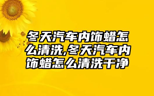 冬天汽車內(nèi)飾蠟怎么清洗,冬天汽車內(nèi)飾蠟怎么清洗干凈