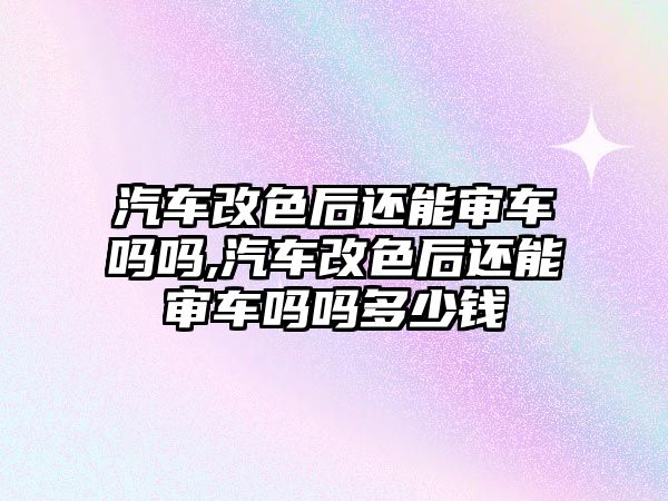 汽車改色后還能審車嗎嗎,汽車改色后還能審車嗎嗎多少錢