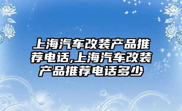 上海汽車改裝產(chǎn)品推薦電話,上海汽車改裝產(chǎn)品推薦電話多少